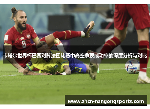 卡塔尔世界杯巴西对阵法国比赛中高空争顶成功率的深度分析与对比