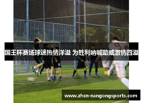 国王杯赛场球迷热情洋溢 为胜利呐喊助威激情四溢