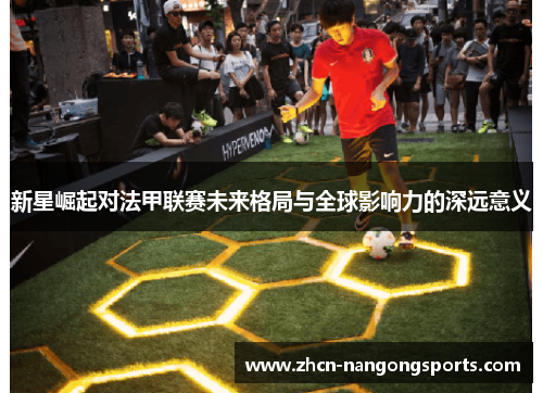 新星崛起对法甲联赛未来格局与全球影响力的深远意义